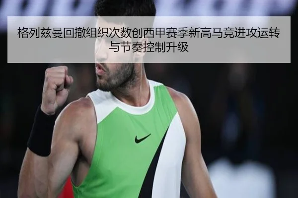 格列兹曼回撤组织次数创西甲赛季新高马竞进攻运转与节奏控制升级