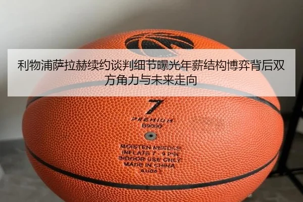 利物浦萨拉赫续约谈判细节曝光年薪结构博弈背后双方角力与未来走向